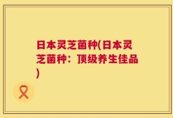 日本灵芝菌种(日本灵芝菌种：顶级养生佳品)