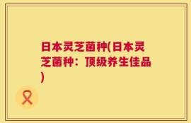 日本灵芝菌种(日本灵芝菌种：顶级养生佳品)