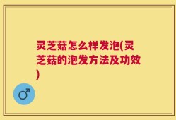 灵芝菇怎么样发泡(灵芝菇的泡发方法及功效)