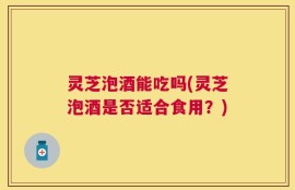 灵芝泡酒能吃吗(灵芝泡酒是否适合食用？)