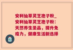 安利仙草灵芝孢子粉_安利仙草灵芝孢子粉：天然养生圣品，提升免疫力，健康生活新选择