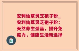 安利仙草灵芝孢子粉_安利仙草灵芝孢子粉：天然养生圣品，提升免疫力，健康生活新选择