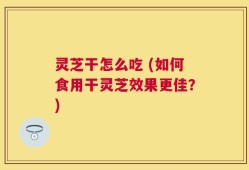 灵芝干怎么吃 (如何食用干灵芝效果更佳？)