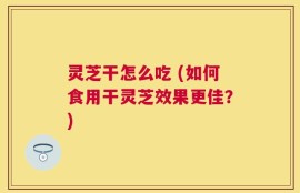 灵芝干怎么吃 (如何食用干灵芝效果更佳？)