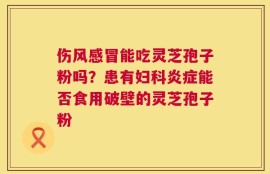 伤风感冒能吃灵芝孢子粉吗？患有妇科炎症能否食用破壁的灵芝孢子粉
