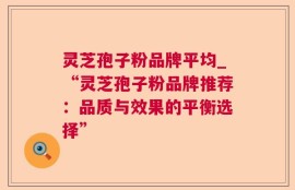 灵芝孢子粉品牌平均_“灵芝孢子粉品牌推荐：品质与效果的平衡选择”