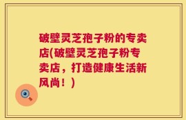 破壁灵芝孢子粉的专卖店(破壁灵芝孢子粉专卖店，打造健康生活新风尚！)