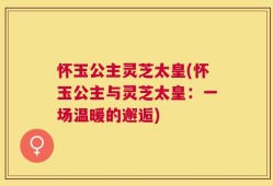 怀玉公主灵芝太皇(怀玉公主与灵芝太皇：一场温暖的邂逅)
