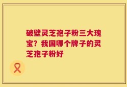 破壁灵芝孢子粉三大瑰宝？我国哪个牌子的灵芝孢子粉好