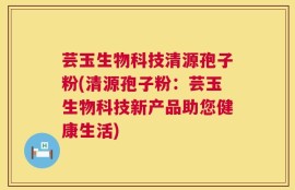 芸玉生物科技清源孢子粉(清源孢子粉：芸玉生物科技新产品助您健康生活)