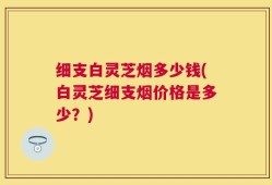 细支白灵芝烟多少钱(白灵芝细支烟价格是多少？)