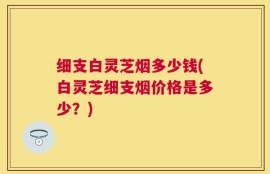 细支白灵芝烟多少钱(白灵芝细支烟价格是多少？)