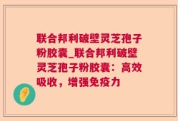 联合邦利破壁灵芝孢子粉胶囊_联合邦利破壁灵芝孢子粉胶囊：高效吸收，增强免疫力