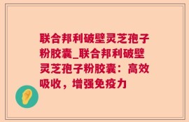 联合邦利破壁灵芝孢子粉胶囊_联合邦利破壁灵芝孢子粉胶囊：高效吸收，增强免疫力