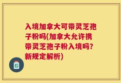 入境加拿大可带灵芝孢子粉吗(加拿大允许携带灵芝孢子粉入境吗？新规定解析)