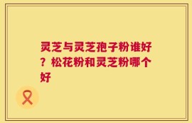 灵芝与灵芝孢子粉谁好？松花粉和灵芝粉哪个好