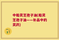 中船灵芝孢子油(船灵芝孢子油——补品中的灵药)
