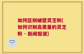 如何区别破壁灵芝粉(如何识别高质量的灵芝粉 - 新闻报道)