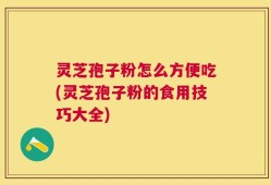 灵芝孢子粉怎么方便吃(灵芝孢子粉的食用技巧大全)