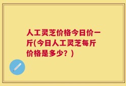 人工灵芝价格今日价一斤(今日人工灵芝每斤价格是多少？)