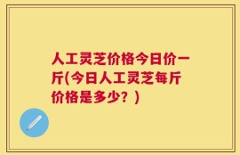 人工灵芝价格今日价一斤(今日人工灵芝每斤价格是多少？)
