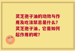 灵芝孢子油的功效与作用及吃法禁忌是什么？灵芝孢子油，它是如何起作用的呢？