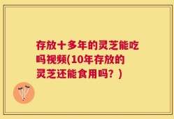 存放十多年的灵芝能吃吗视频(10年存放的灵芝还能食用吗？)