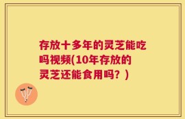 存放十多年的灵芝能吃吗视频(10年存放的灵芝还能食用吗？)