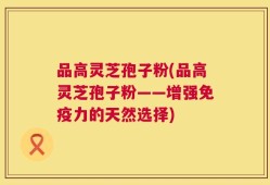 品高灵芝孢子粉(品高灵芝孢子粉——增强免疫力的天然选择)