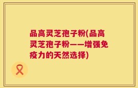 品高灵芝孢子粉(品高灵芝孢子粉——增强免疫力的天然选择)