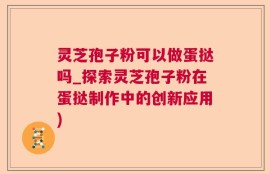 灵芝孢子粉可以做蛋挞吗_探索灵芝孢子粉在蛋挞制作中的创新应用)