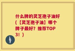 什么牌的灵芝孢子油好(【灵芝孢子油】哪个牌子最好？推荐TOP3！)