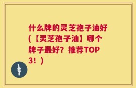 什么牌的灵芝孢子油好(【灵芝孢子油】哪个牌子最好？推荐TOP3！)
