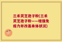 三禾灵芝孢子粉(三禾灵芝孢子粉——增强免疫力并改善身体状况)