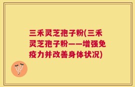 三禾灵芝孢子粉(三禾灵芝孢子粉——增强免疫力并改善身体状况)