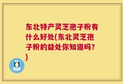 东北特产灵芝孢子粉有什么好处(东北灵芝孢子粉的益处你知道吗？)