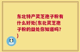 东北特产灵芝孢子粉有什么好处(东北灵芝孢子粉的益处你知道吗？)