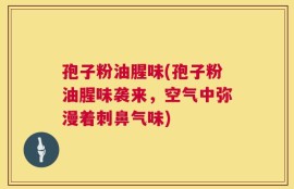 孢子粉油腥味(孢子粉油腥味袭来，空气中弥漫着刺鼻气味)