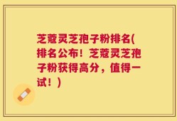 芝蔻灵芝孢子粉排名(排名公布！芝蔻灵芝孢子粉获得高分，值得一试！)