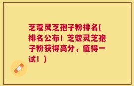 芝蔻灵芝孢子粉排名(排名公布！芝蔻灵芝孢子粉获得高分，值得一试！)
