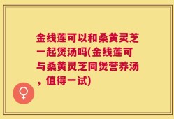 金线莲可以和桑黄灵芝一起煲汤吗(金线莲可与桑黄灵芝同煲营养汤，值得一试)