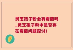 灵芝孢子粉会有霉菌吗_灵芝孢子粉中是否存在霉菌问题探讨)