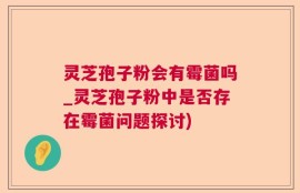 灵芝孢子粉会有霉菌吗_灵芝孢子粉中是否存在霉菌问题探讨)