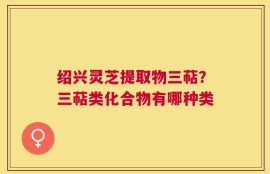 绍兴灵芝提取物三萜？三萜类化合物有哪种类