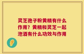 灵芝孢子粉黄精有什么作用？黄精和灵芝一起泡酒有什么功效与作用
