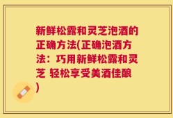 新鲜松露和灵芝泡酒的正确方法(正确泡酒方法：巧用新鲜松露和灵芝 轻松享受美酒佳酿)