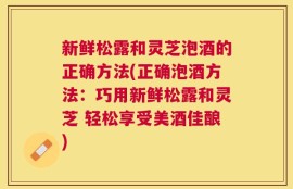 新鲜松露和灵芝泡酒的正确方法(正确泡酒方法：巧用新鲜松露和灵芝 轻松享受美酒佳酿)