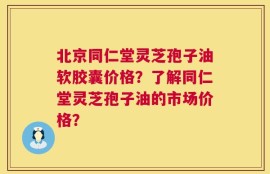 北京同仁堂灵芝孢子油软胶囊价格？了解同仁堂灵芝孢子油的市场价格？