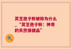 灵芝孢子粉被称为什么_“灵芝孢子粉：神奇的天然保健品”