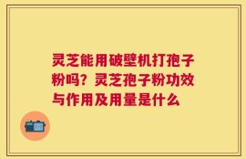 灵芝能用破壁机打孢子粉吗？灵芝孢子粉功效与作用及用量是什么